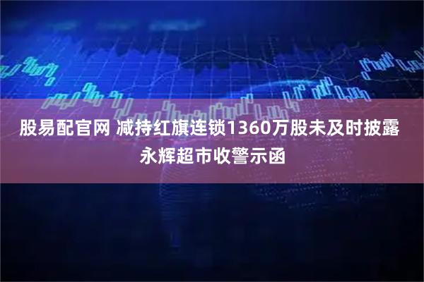 股易配官网 减持红旗连锁1360万股未及时披露 永辉超市收警示函
