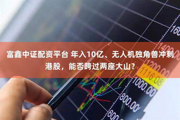 富鑫中证配资平台 年入10亿、无人机独角兽冲刺港股，能否跨过两座大山？