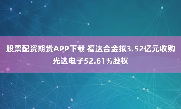 股票配资期货APP下载 福达合金拟3.52亿元收购光达电子52.61%股权