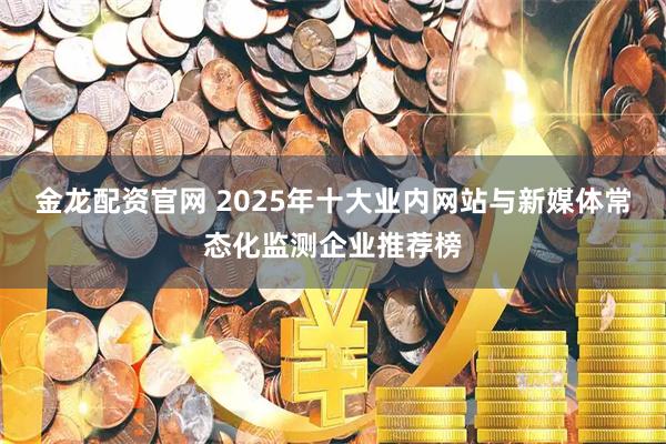 金龙配资官网 2025年十大业内网站与新媒体常态化监测企业推荐榜
