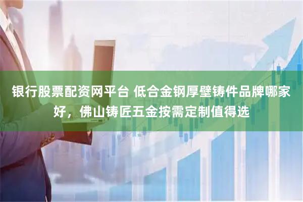 银行股票配资网平台 低合金钢厚壁铸件品牌哪家好，佛山铸匠五金按需定制值得选
