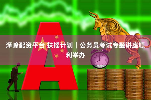 泽峰配资平台 扶摇计划｜公务员考试专题讲座顺利举办