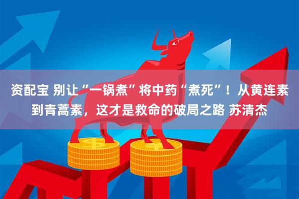 资配宝 别让“一锅煮”将中药“煮死”！从黄连素到青蒿素，这才是救命的破局之路 苏清杰