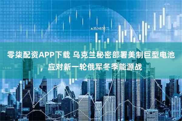 零柒配资APP下载 乌克兰秘密部署美制巨型电池，应对新一轮俄军冬季能源战