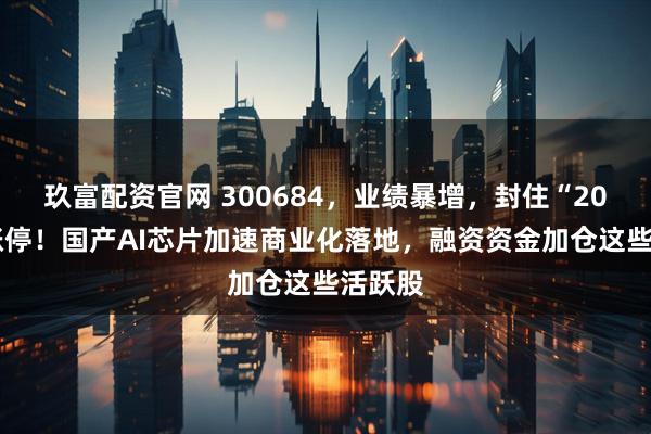 玖富配资官网 300684，业绩暴增，封住“20cm”涨停！国产AI芯片加速商业化落地，融资资金加仓这些活跃股