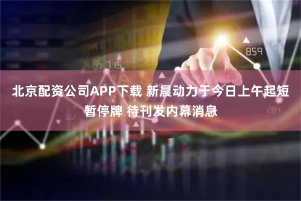 北京配资公司APP下载 新晨动力于今日上午起短暂停牌 待刊发内幕消息