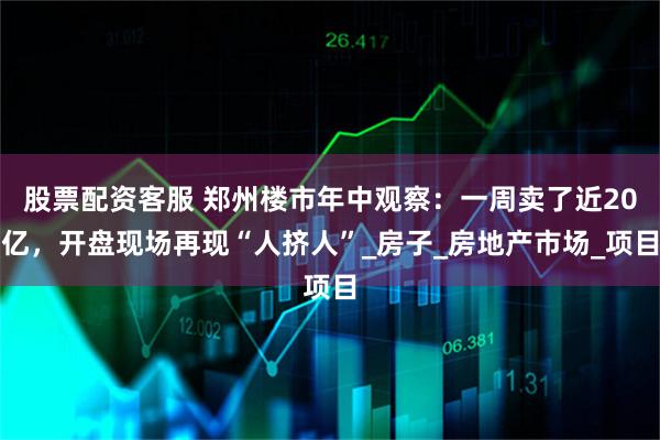 股票配资客服 郑州楼市年中观察：一周卖了近20亿，开盘现场再现“人挤人”_房子_房地产市场_项目