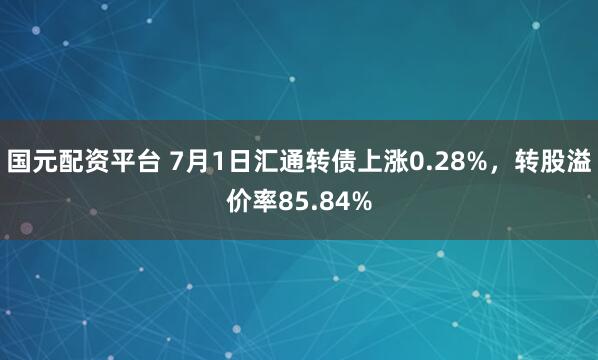 国元配资平台 7月1日汇通转债上涨0.28%，转股溢价率85.84%