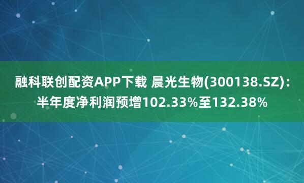 融科联创配资APP下载 晨光生物(300138.SZ):半年度净利润预增102.33%至132.38%