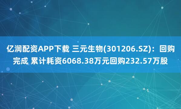 亿润配资APP下载 三元生物(301206.SZ):回购完成 累计耗资6068.38万元回购232.57万股
