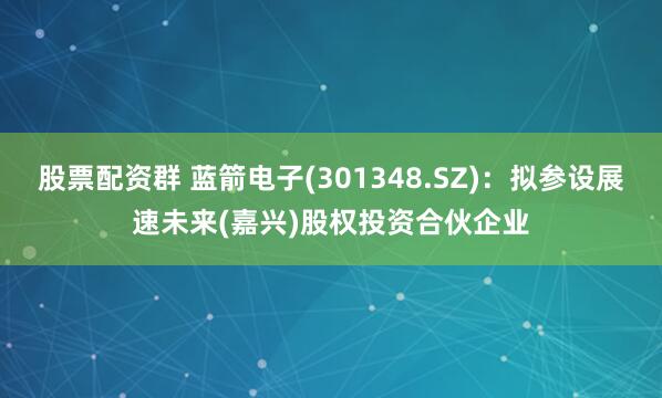 股票配资群 蓝箭电子(301348.SZ):拟参设展速未来(嘉兴)股权投资合伙企业