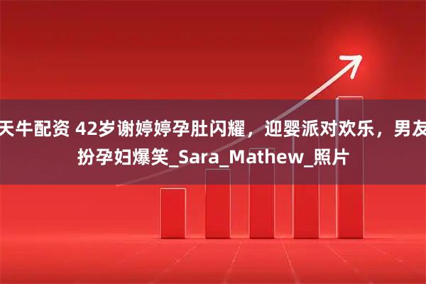 天牛配资 42岁谢婷婷孕肚闪耀，迎婴派对欢乐，男友扮孕妇爆笑_Sara_Mathew_照片