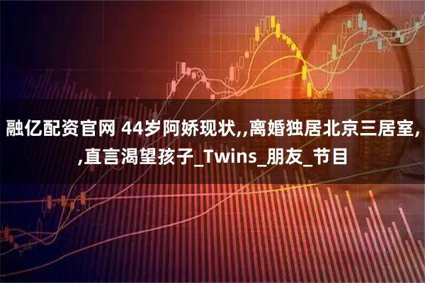 融亿配资官网 44岁阿娇现状,,离婚独居北京三居室,,直言渴望孩子_Twins_朋友_节目