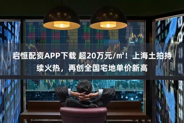 启恒配资APP下载 超20万元/㎡!上海土拍持续火热,再创全国宅地单价新高