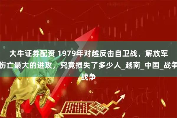 大牛证券配资 1979年对越反击自卫战，解放军伤亡最大的进攻，究竟损失了多少人_越南_中国_战争