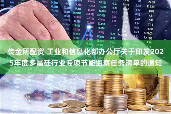 传金所配资 工业和信息化部办公厅关于印发2025年度多晶硅行业专项节能监察任务清单的通知