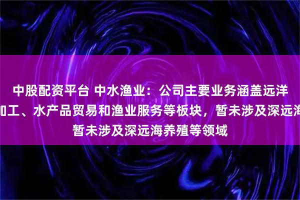 中股配资平台 中水渔业：公司主要业务涵盖远洋捕捞、食品加工、水产品贸易和渔业服务等板块，暂未涉及深远海养殖等领域