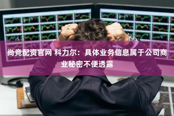 尚竞配资官网 科力尔：具体业务信息属于公司商业秘密不便透露