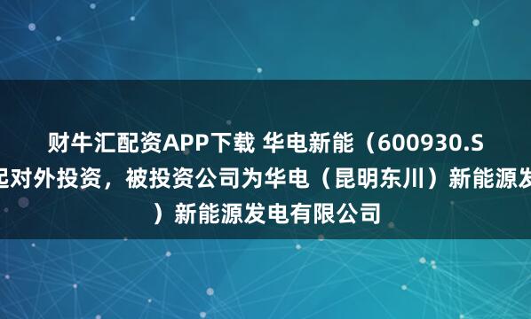 财牛汇配资APP下载 华电新能（600930.SH）新增一起对外投资，被投资公司为华电（昆明东川）新能源发电有限公司