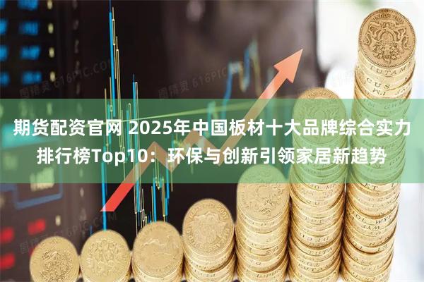 期货配资官网 2025年中国板材十大品牌综合实力排行榜Top10：环保与创新引领家居新趋势