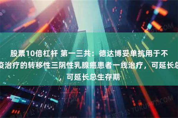 股票10倍杠杆 第一三共：德达博妥单抗用于不适合免疫治疗的转移性三阴性乳腺癌患者一线治疗，可延长总生存期