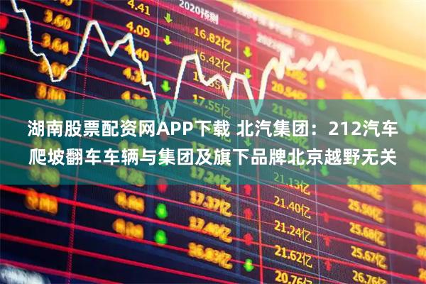 湖南股票配资网APP下载 北汽集团：212汽车爬坡翻车车辆与集团及旗下品牌北京越野无关