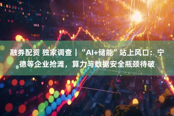 融券配资 独家调查｜“AI+储能”站上风口：宁德等企业抢滩，算力与数据安全瓶颈待破