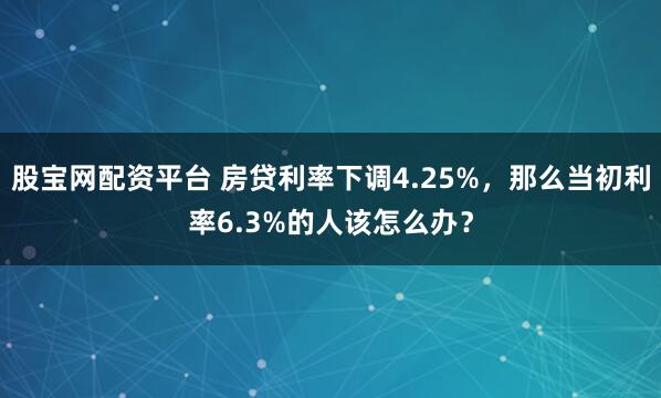 股宝网配资平台 房贷利率下调4.25%,那么当初利率6.3%的人该怎么办?