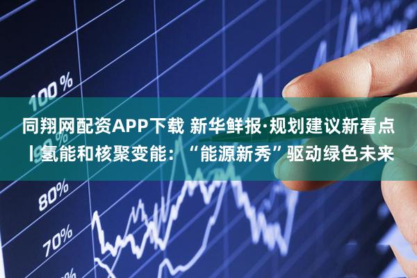 同翔网配资APP下载 新华鲜报·规划建议新看点丨氢能和核聚变能：“能源新秀”驱动绿色未来