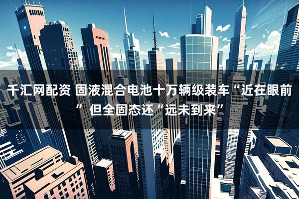 千汇网配资 固液混合电池十万辆级装车“近在眼前” 但全固态还“远未到来”