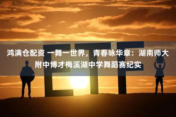 鸿满仓配资 一舞一世界，青春咏华章：湖南师大附中博才梅溪湖中学舞蹈赛纪实