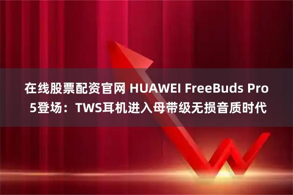 在线股票配资官网 HUAWEI FreeBuds Pro 5登场：TWS耳机进入母带级无损音质时代