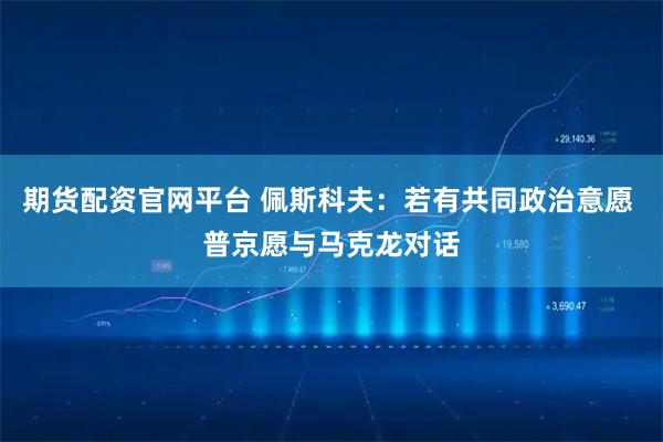 期货配资官网平台 佩斯科夫：若有共同政治意愿 普京愿与马克龙对话