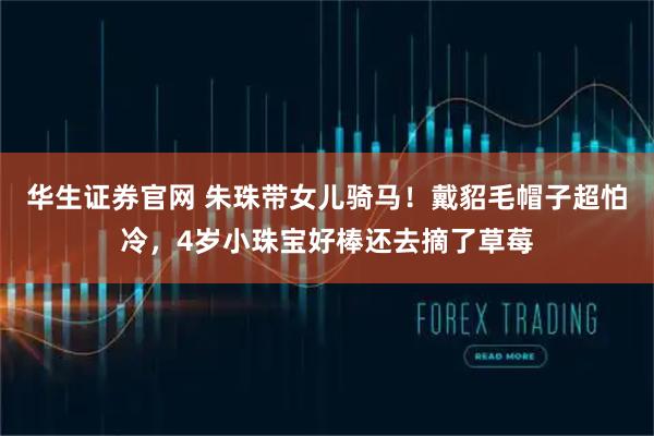 华生证券官网 朱珠带女儿骑马！戴貂毛帽子超怕冷，4岁小珠宝好棒还去摘了草莓