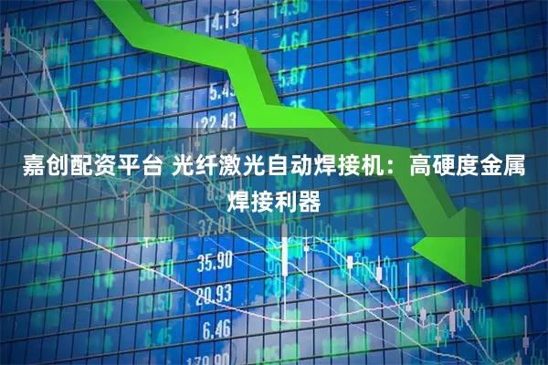嘉创配资平台 光纤激光自动焊接机：高硬度金属焊接利器