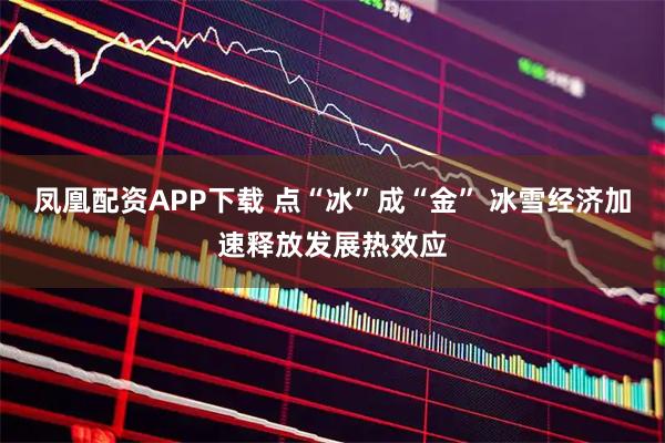 凤凰配资APP下载 点“冰”成“金” 冰雪经济加速释放发展热效应