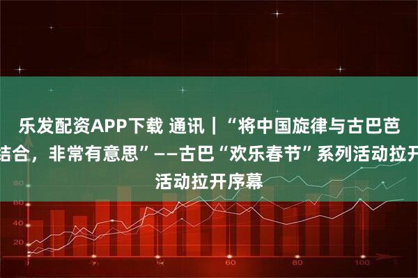 乐发配资APP下载 通讯｜“将中国旋律与古巴芭蕾相结合，非常有意思”——古巴“欢乐春节”系列活动拉开序幕