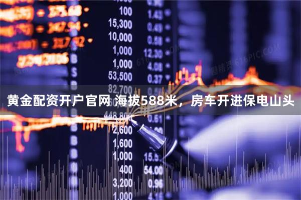 黄金配资开户官网 海拔588米，房车开进保电山头