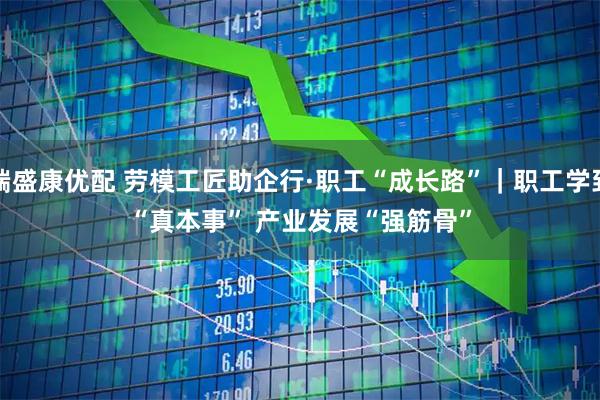 端盛康优配 劳模工匠助企行·职工“成长路”｜职工学到“真本事” 产业发展“强筋骨”