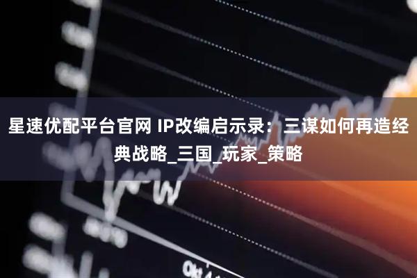 星速优配平台官网 IP改编启示录：三谋如何再造经典战略_三国_玩家_策略