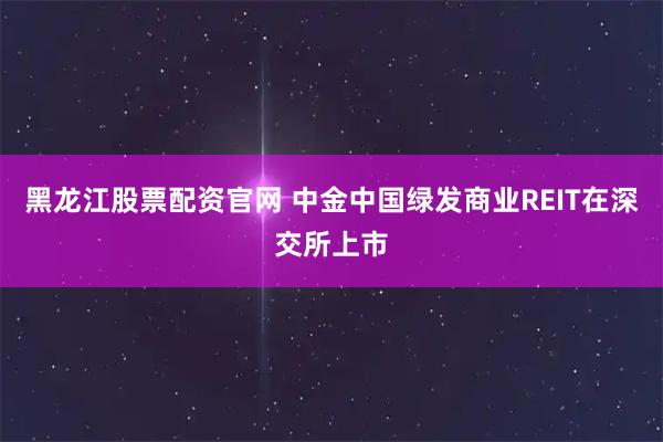 黑龙江股票配资官网 中金中国绿发商业REIT在深交所上市