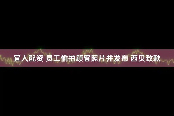 宜人配资 员工偷拍顾客照片并发布 西贝致歉
