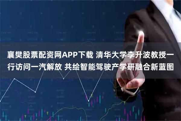 襄樊股票配资网APP下载 清华大学李升波教授一行访问一汽解放 共绘智能驾驶产学研融合新蓝图