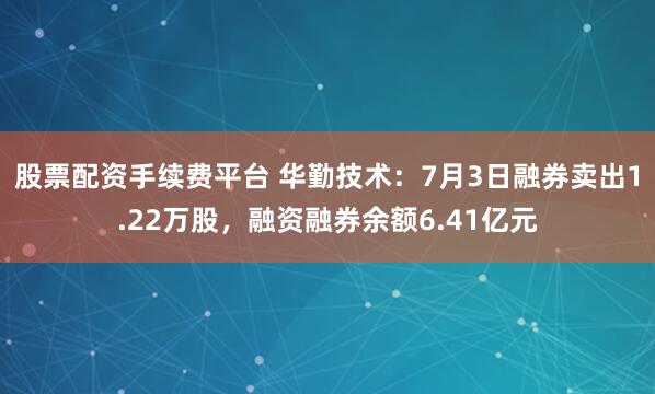 股票配资手续费平台 华勤技术：7月3日融券卖出1.22万股，融资融券余额6.41亿元