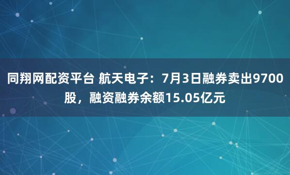 同翔网配资平台 航天电子：7月3日融券卖出9700股，融资融券余额15.05亿元