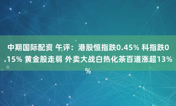 中期国际配资 午评：港股恒指跌0.45% 科指跌0.15% 黄金股走弱 外卖大战白热化茶百道涨超13%