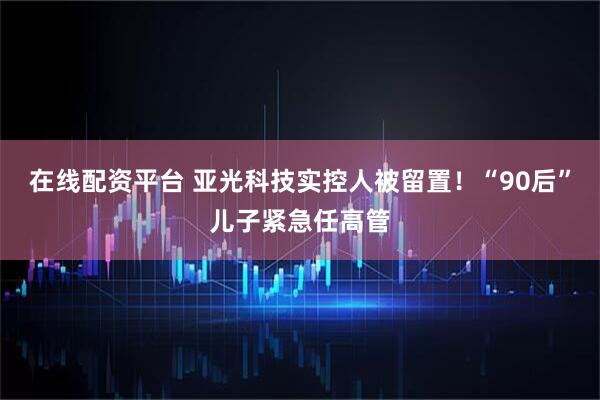 在线配资平台 亚光科技实控人被留置！“90后”儿子紧急任高管