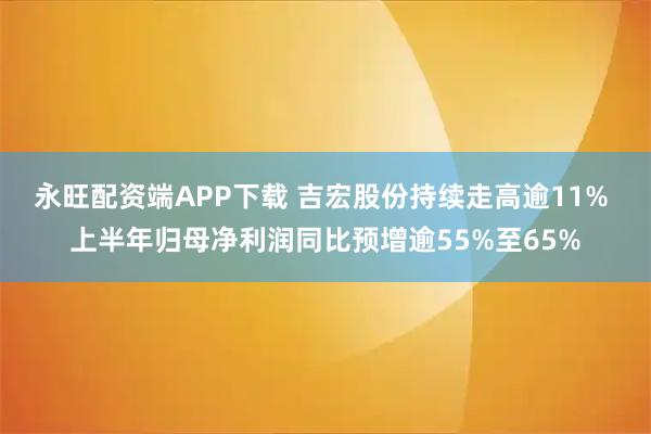 永旺配资端APP下载 吉宏股份持续走高逾11% 上半年归母净利润同比预增逾55%至65%