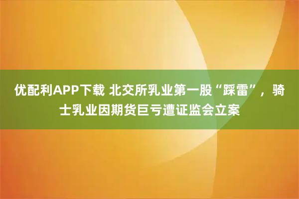 优配利APP下载 北交所乳业第一股“踩雷”，骑士乳业因期货巨亏遭证监会立案