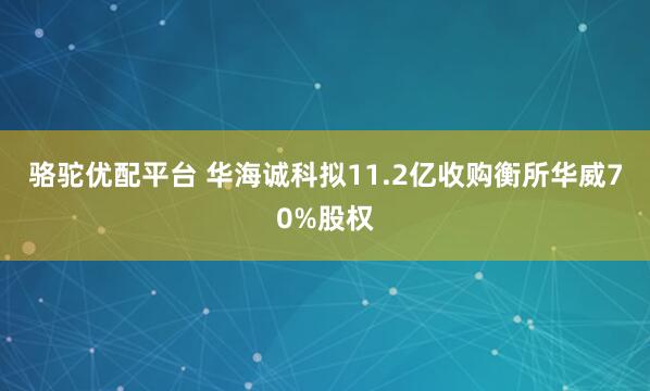 骆驼优配平台 华海诚科拟11.2亿收购衡所华威70%股权